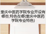 重庆中医药学院专业开设有哪些,特色在哪(重庆中医药学院专业特色)