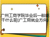 广州工商学院毕业后一般能干什么呢(广工商就业方向)