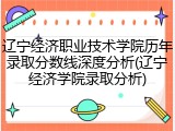 辽宁经济职业技术学院历年录取分数线深度分析(辽宁经济学院录取分析)