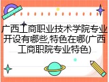 广西工商职业技术学院专业开设有哪些,特色在哪(广西工商职院专业特色)