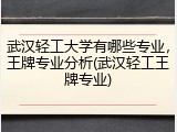 武汉轻工大学有哪些专业，王牌专业分析(武汉轻工王牌专业)