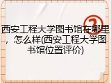 西安工程大学图书馆在哪里，怎么样(西安工程大学图书馆位置评价)