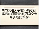 西南交通大学能不能考研，成绩在哪里查询(西南交大考研成绩查询)