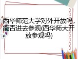 西华师范大学对外开放吗，能否进去参观(西华师大开放参观吗)