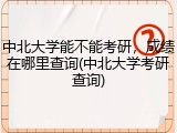 中北大学能不能考研，成绩在哪里查询(中北大学考研查询)