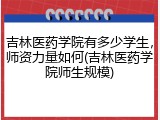 吉林医药学院有多少学生，师资力量如何(吉林医药学院师生规模)
