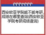 西安欧亚学院能不能考研，成绩在哪里查询(西安欧亚学院考研成绩查询)