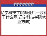 辽宁科技学院毕业后一般能干什么呢(辽宁科技学院就业方向)