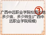 广西中远职业学院校园占地多少亩，多少师生(广西中远职业学院规模)