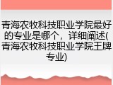 青海农牧科技职业学院最好的专业是哪个，详细阐述(青海农牧科技职业学院王牌专业)