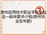贵州应用技术职业学院毕业生一般年薪多少钱(贵州毕业生年薪)