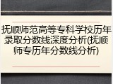 抚顺师范高等专科学校历年录取分数线深度分析(抚顺师专历年分数线分析)