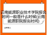云南能源职业技术学院报名时间一般是什么时候(云南能源职院报名时间)