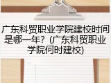 广东科贸职业学院建校时间是哪一年？(广东科贸职业学院何时建校)
