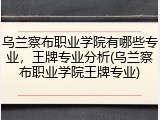 乌兰察布职业学院有哪些专业，王牌专业分析(乌兰察布职业学院王牌专业)