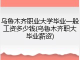 乌鲁木齐职业大学毕业一般工资多少钱(乌鲁木齐职大毕业薪资)