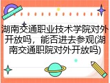 湖南交通职业技术学院对外开放吗，能否进去参观(湖南交通职院对外开放吗)