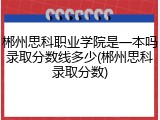 郴州思科职业学院是一本吗录取分数线多少(郴州思科录取分数)