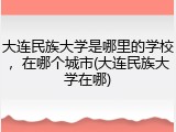 大连民族大学是哪里的学校，在哪个城市(大连民族大学在哪)