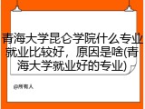 青海大学昆仑学院什么专业就业比较好，原因是啥(青海大学就业好的专业)