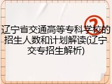 辽宁省交通高等专科学校的招生人数和计划解读(辽宁交专招生解析)