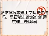 哈尔滨远东理工学院要住校吗，是否能走读(哈尔滨远东理工走读吗)
