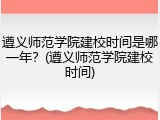 遵义师范学院建校时间是哪一年？(遵义师范学院建校时间)