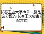 长春工业大学宿舍一般是怎么分配的(长春工大宿舍分配方式)