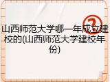 山西师范大学哪一年成立建校的(山西师范大学建校年份)
