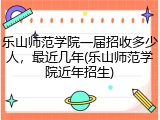 乐山师范学院一届招收多少人，最近几年(乐山师范学院近年招生)