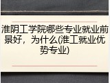 淮阴工学院哪些专业就业前景好，为什么(淮工就业优势专业)