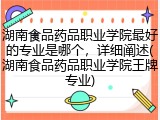 湖南食品药品职业学院最好的专业是哪个，详细阐述(湖南食品药品职业学院王牌专业)