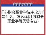 江苏财会职业学院主攻方向是什么，怎么样(江苏财会职业学院优势专业)