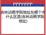 吉林动画学院地址在哪个市，什么区县(吉林动画学院地址)