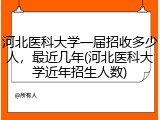 河北医科大学一届招收多少人，最近几年(河北医科大学近年招生人数)