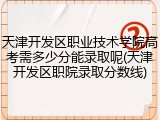 天津开发区职业技术学院高考需多少分能录取呢(天津开发区职院录取分数线)