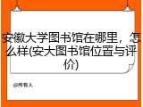 安徽大学图书馆在哪里，怎么样(安大图书馆位置与评价)