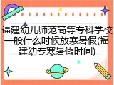 福建幼儿师范高等专科学校一般什么时候放寒暑假(福建幼专寒暑假时间)