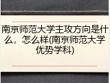 南京师范大学主攻方向是什么，怎么样(南京师范大学优势学科)