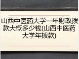 山西中医药大学一年财政拨款大概多少钱(山西中医药大学年拨款)