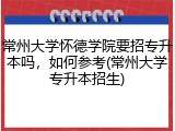 常州大学怀德学院要招专升本吗，如何参考(常州大学专升本招生)