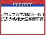 北京大学医学部毕业一般工资多少钱(北大医学部薪资)
