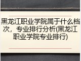 黑龙江职业学院属于什么档次，专业排行分析(黑龙江职业学院专业排行)