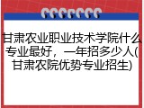 甘肃农业职业技术学院什么专业最好，一年招多少人(甘肃农院优势专业招生)