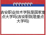 吉安职业技术学院是国家重点大学吗(吉安职院是重点大学吗)
