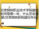 甘肃钢铁职业技术学院建校时间是哪一年，什么历史背景(甘肃钢铁职院建校年份)