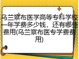 乌兰察布医学高等专科学校一年学费多少钱，还有哪些费用(乌兰察布医专学费费用)