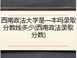 西南政法大学是一本吗录取分数线多少(西南政法录取分数)