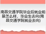 南昌交通学院毕业后就业前景怎么样，毕业生去向(南昌交通学院就业去向)