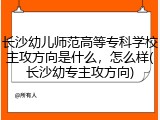 长沙幼儿师范高等专科学校主攻方向是什么，怎么样(长沙幼专主攻方向)